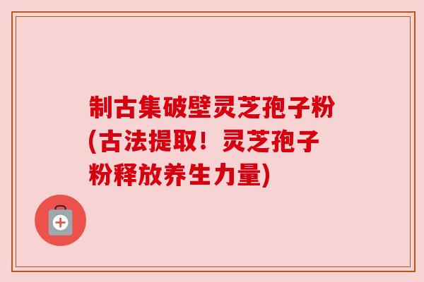 制古集破壁灵芝孢子粉(古法提取！灵芝孢子粉释放养生力量)