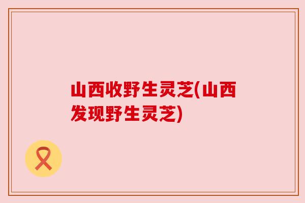 山西收野生灵芝(山西发现野生灵芝)