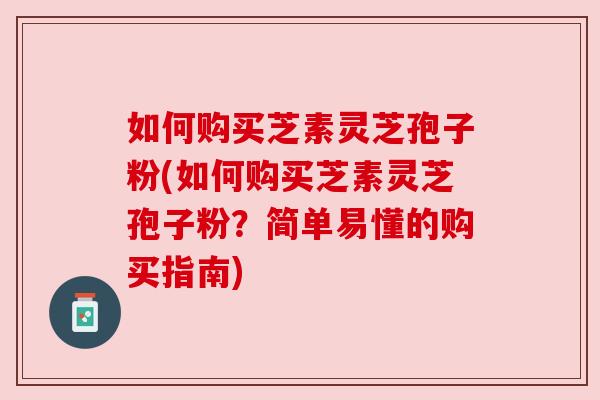 如何购买芝素灵芝孢子粉(如何购买芝素灵芝孢子粉？简单易懂的购买指南)