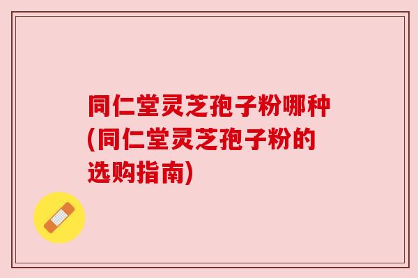 同仁堂灵芝孢子粉哪种(同仁堂灵芝孢子粉的选购指南) 同仁堂灵芝孢子粉哪种(同仁堂灵芝孢子粉的选购指南)