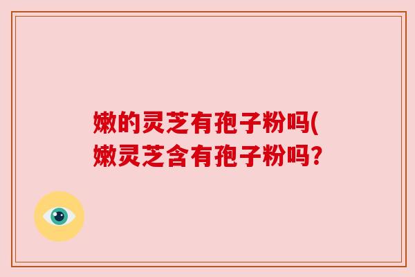嫩的灵芝有孢子粉吗(嫩灵芝含有孢子粉吗？