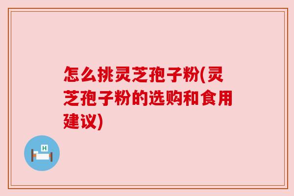 怎么挑灵芝孢子粉(灵芝孢子粉的选购和食用建议)