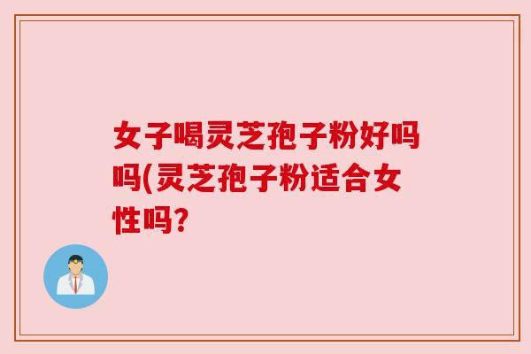 女子喝灵芝孢子粉好吗吗(灵芝孢子粉适合女性吗？