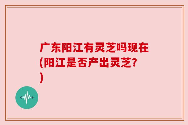 广东阳江有灵芝吗现在(阳江是否产出灵芝？)