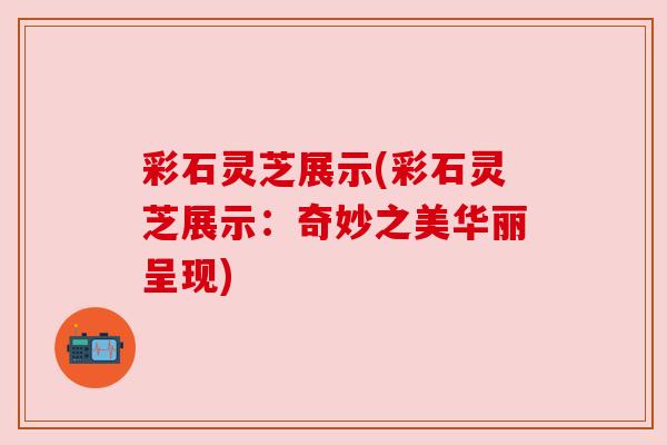 彩石灵芝展示(彩石灵芝展示：奇妙之美华丽呈现)