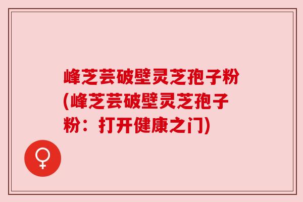 峰芝芸破壁灵芝孢子粉(峰芝芸破壁灵芝孢子粉:打开健康之门) 峰芝芸破壁灵芝孢子粉(峰芝芸破壁灵芝孢子粉:打开健康之门)