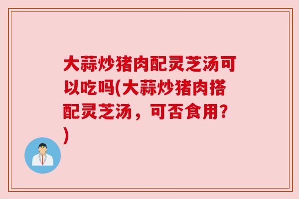 大蒜炒猪肉配灵芝汤可以吃吗(大蒜炒猪肉搭配灵芝汤，可否食用？)