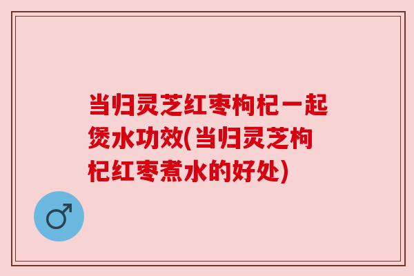 当归灵芝红枣枸杞一起煲水功效(当归灵芝枸杞红枣煮水的好处)