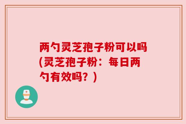 两勺灵芝孢子粉可以吗(灵芝孢子粉:每日两勺有效吗?) 两勺灵芝孢子粉可以吗(灵芝孢子粉:每日两勺有效吗?)