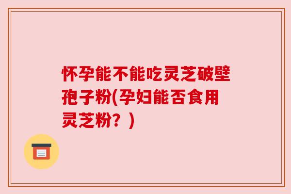 怀孕能不能吃灵芝破壁孢子粉(孕妇能否食用灵芝粉?) 怀孕能不能吃灵芝破壁孢子粉(孕妇能否食用灵芝粉?)
