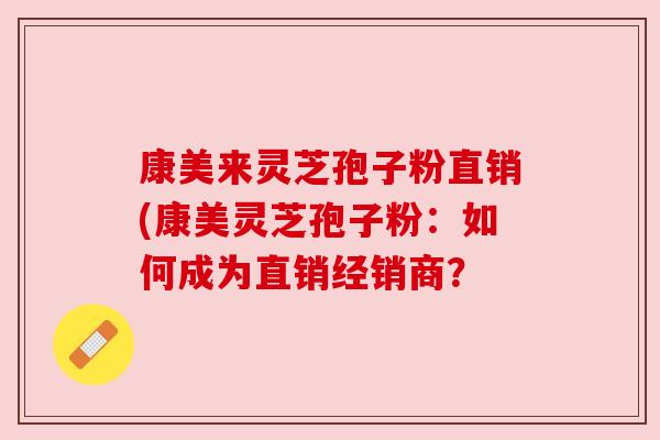 康美来灵芝孢子粉直销(康美灵芝孢子粉:如何成为直销经销商? 康美来灵芝孢子粉直销(康美灵芝孢子粉:如何成为直销经销商?