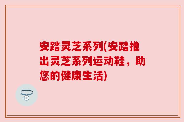 安踏灵芝系列(安踏推出灵芝系列运动鞋,助您的健康生活) 安踏灵芝系列(安踏推出灵芝系列运动鞋,助您的健康生活)