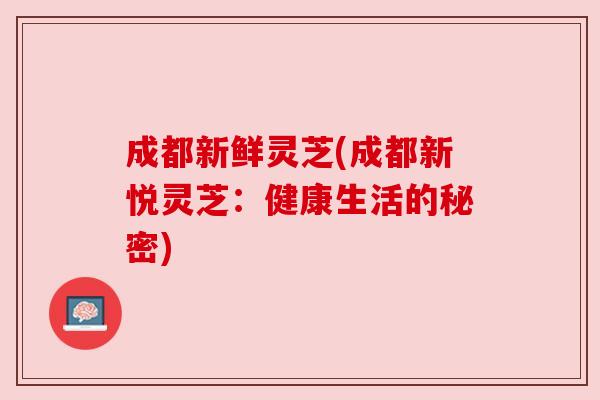 成都新鲜灵芝(成都新悦灵芝:健康生活的秘密) 成都新鲜灵芝(成都新悦灵芝:健康生活的秘密)