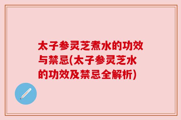 太子参灵芝煮水的功效与禁忌(太子参灵芝水的功效及禁忌全解析)