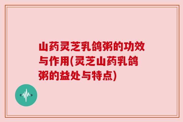 山药灵芝乳鸽粥的功效与作用(灵芝山药乳鸽粥的益处与特点) 山药灵芝乳鸽粥的功效与作用(灵芝山药乳鸽粥的益处与特点)