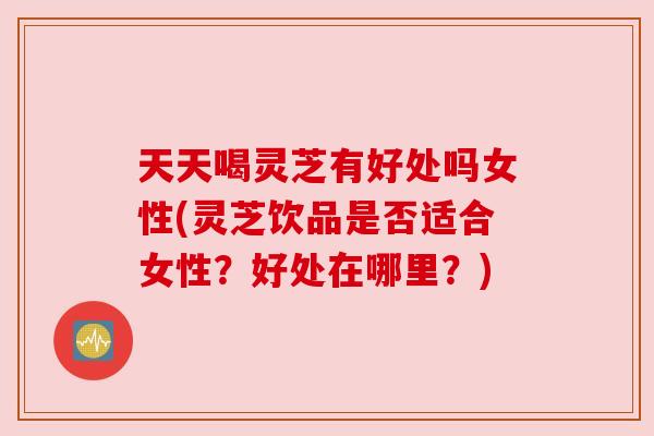 天天喝灵芝有好处吗女性(灵芝饮品是否适合女性?好处在哪里?) 天天喝灵芝有好处吗女性(灵芝饮品是否适合女性?好处在哪里?)