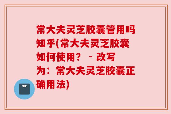 常大夫灵芝胶囊管用吗知乎(常大夫灵芝胶囊如何使用? - 改写为:常大夫灵芝胶囊正确用法) 常大夫灵芝胶囊管用吗知乎(常大夫灵芝胶囊如何使用? - 改写为:常大夫灵芝胶囊正确用法)