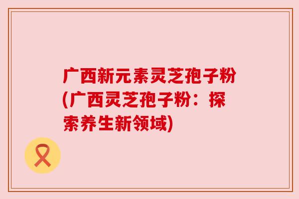 广西新元素灵芝孢子粉(广西灵芝孢子粉:探索养生新领域) 广西新元素灵芝孢子粉(广西灵芝孢子粉:探索养生新领域)