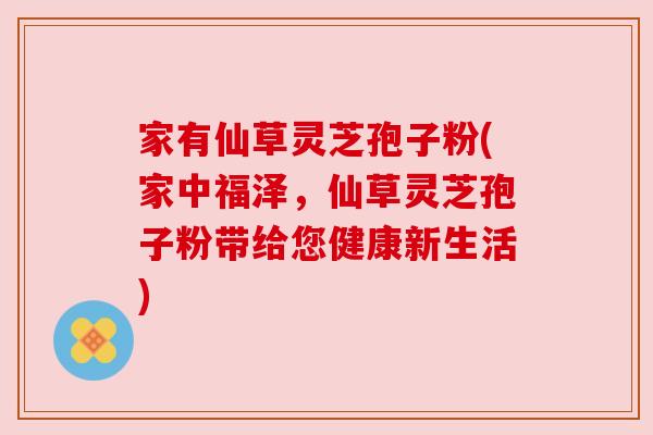 家有仙草灵芝孢子粉(家中福泽,仙草灵芝孢子粉带给您健康新生活) 家有仙草灵芝孢子粉(家中福泽,仙草灵芝孢子粉带给您健康新生活)
