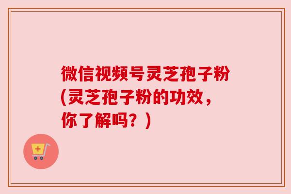 微信视频号灵芝孢子粉(灵芝孢子粉的功效，你了解吗？)