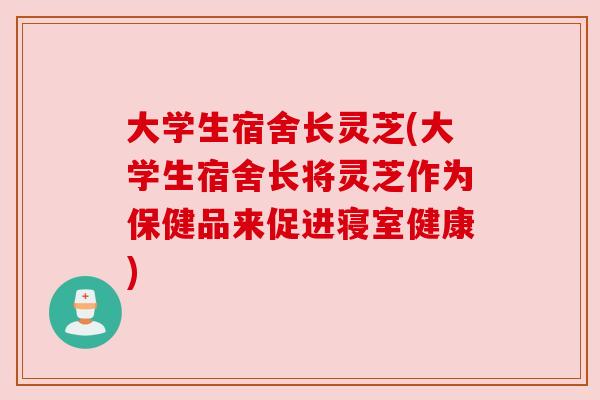 大学生宿舍长灵芝(大学生宿舍长将灵芝作为保健品来促进寝室健康) 大学生宿舍长灵芝(大学生宿舍长将灵芝作为保健品来促进寝室健康)