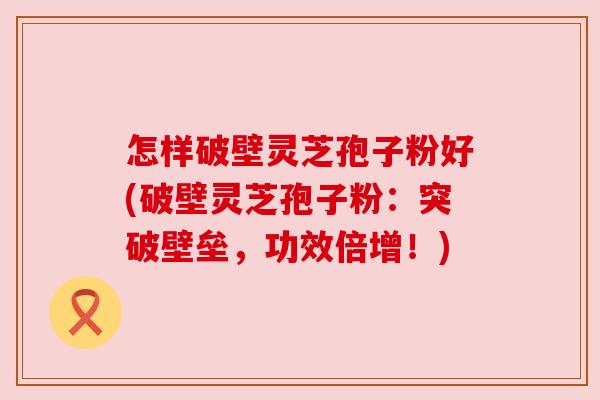 怎样破壁灵芝孢子粉好(破壁灵芝孢子粉:突破壁垒,功效倍增!) 怎样破壁灵芝孢子粉好(破壁灵芝孢子粉:突破壁垒,功效倍增!)