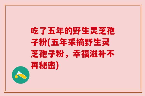 吃了五年的野生灵芝孢子粉(五年采摘野生灵芝孢子粉,幸福滋补不再秘密) 吃了五年的野生灵芝孢子粉(五年采摘野生灵芝孢子粉,幸福滋补不再秘密)