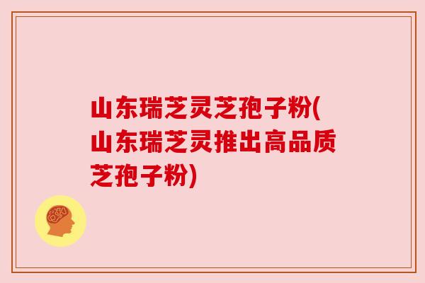 山东瑞芝灵芝孢子粉(山东瑞芝灵推出高品质芝孢子粉) 山东瑞芝灵芝孢子粉(山东瑞芝灵推出高品质芝孢子粉)