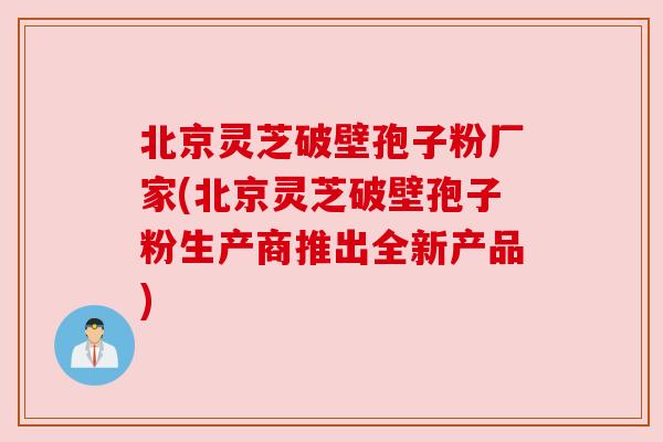 北京灵芝破壁孢子粉厂家(北京灵芝破壁孢子粉生产商推出全新产品) 北京灵芝破壁孢子粉厂家(北京灵芝破壁孢子粉生产商推出全新产品)