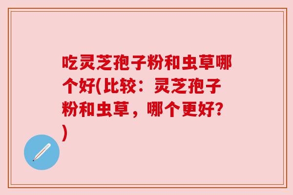 吃灵芝孢子粉和虫草哪个好(比较:灵芝孢子粉和虫草,哪个更好?) 吃灵芝孢子粉和虫草哪个好(比较:灵芝孢子粉和虫草,哪个更好?)