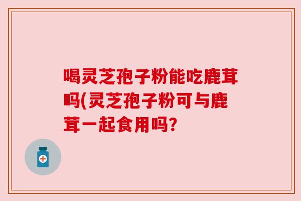 喝灵芝孢子粉能吃鹿茸吗(灵芝孢子粉可与鹿茸一起食用吗? 喝灵芝孢子粉能吃鹿茸吗(灵芝孢子粉可与鹿茸一起食用吗?