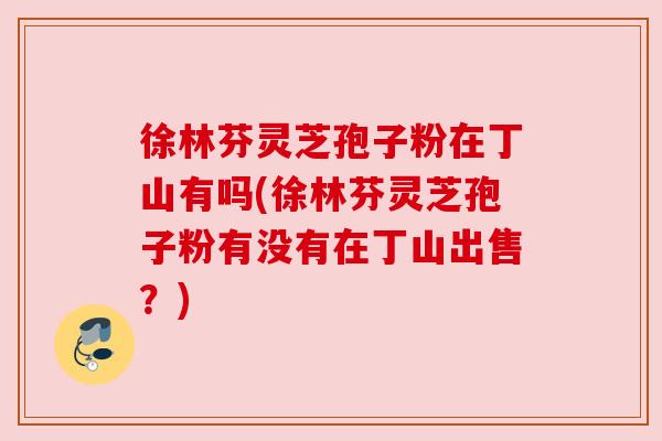 徐林芬灵芝孢子粉在丁山有吗(徐林芬灵芝孢子粉有没有在丁山出售？)