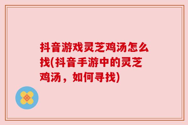 抖音游戏灵芝鸡汤怎么找(抖音手游中的灵芝鸡汤,如何寻找) 抖音游戏灵芝鸡汤怎么找(抖音手游中的灵芝鸡汤,如何寻找)