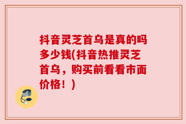 抖音灵芝首乌是真的吗多少钱(抖音热推灵芝首乌,购买前看看市面价格!) 抖音灵芝首乌是真的吗多少钱(抖音热推灵芝首乌,购买前看看市面价格!)