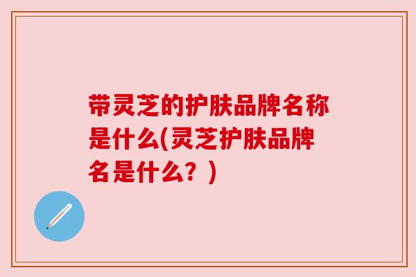 带灵芝的护肤品牌名称是什么(灵芝护肤品牌名是什么?) 带灵芝的护肤品牌名称是什么(灵芝护肤品牌名是什么?)