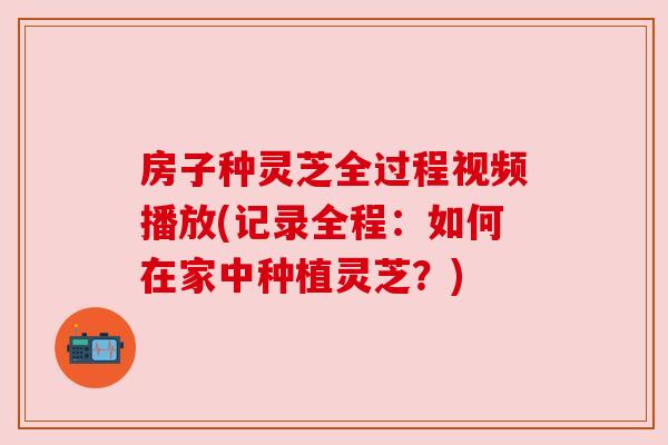 房子种灵芝全过程视频播放(记录全程:如何在家中种植灵芝?) 房子种灵芝全过程视频播放(记录全程:如何在家中种植灵芝?)