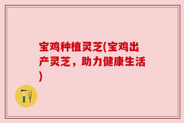宝鸡种植灵芝(宝鸡出产灵芝,助力健康生活) 宝鸡种植灵芝(宝鸡出产灵芝,助力健康生活)