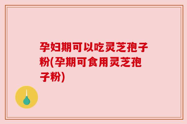 孕妇期可以吃灵芝孢子粉(孕期可食用灵芝孢子粉)