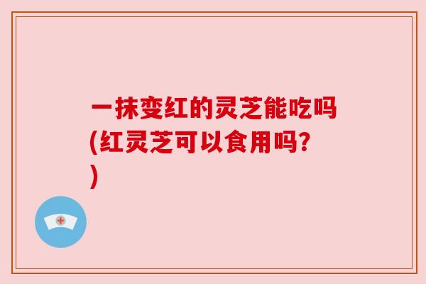 一抹变红的灵芝能吃吗(红灵芝可以食用吗？)
