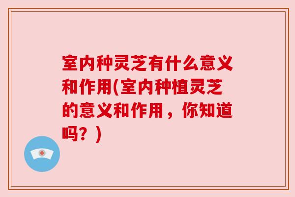 室内种灵芝有什么意义和作用(室内种植灵芝的意义和作用，你知道吗？)