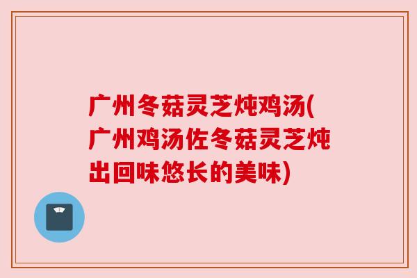 广州冬菇灵芝炖鸡汤(广州鸡汤佐冬菇灵芝炖出回味悠长的美味) 广州冬菇灵芝炖鸡汤(广州鸡汤佐冬菇灵芝炖出回味悠长的美味)