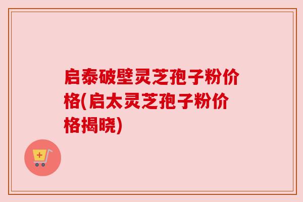 启泰破壁灵芝孢子粉价格(启太灵芝孢子粉价格揭晓)
