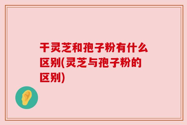 干灵芝和孢子粉有什么区别(灵芝与孢子粉的区别) 干灵芝和孢子粉有什么区别(灵芝与孢子粉的区别)