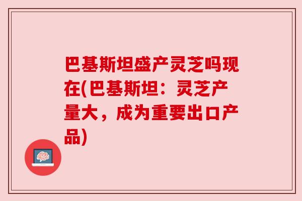 巴基斯坦盛产灵芝吗现在(巴基斯坦:灵芝产量大,成为重要出口产品) 巴基斯坦盛产灵芝吗现在(巴基斯坦:灵芝产量大,成为重要出口产品)
