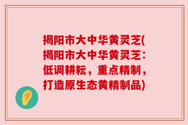 揭阳市大中华黄灵芝(揭阳市大中华黄灵芝：低调耕耘，重点精制，打造原生态黄精制品)