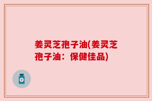 姜灵芝孢子油(姜灵芝孢子油:保健佳品) 姜灵芝孢子油(姜灵芝孢子油:保健佳品)