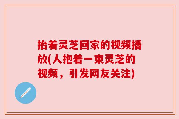 抬着灵芝回家的视频播放(人抱着一束灵芝的视频,引发网友关注) 抬着灵芝回家的视频播放(人抱着一束灵芝的视频,引发网友关注)