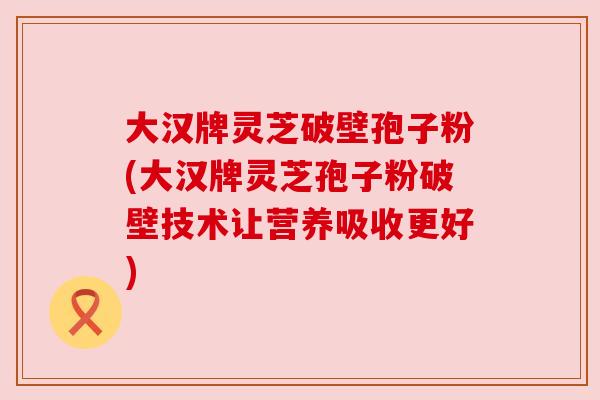 大汉牌灵芝破壁孢子粉(大汉牌灵芝孢子粉破壁技术让营养吸收更好)