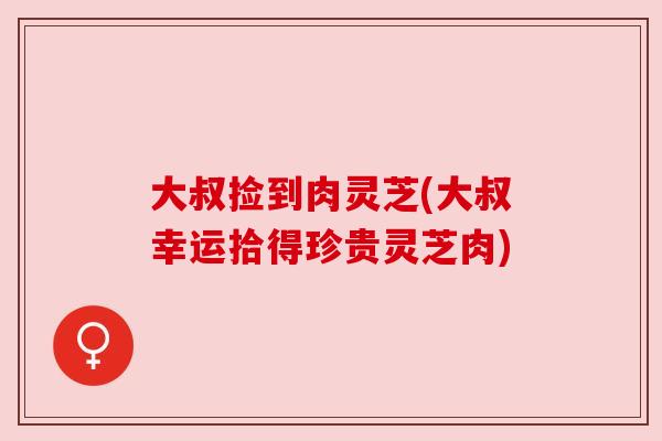 大叔捡到肉灵芝(大叔幸运拾得珍贵灵芝肉)