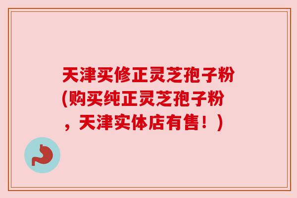 天津买修正灵芝孢子粉(购买纯正灵芝孢子粉，天津实体店有售！)